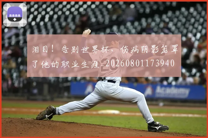 泪目!告别世界杯,伤病阴影笼罩了他的职业生涯_20260801173940