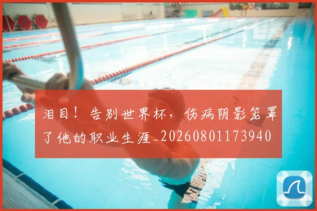 泪目！告别世界杯，伤病阴影笼罩了他的职业生涯_20260801173940